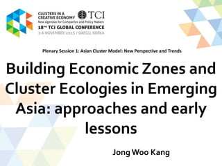 Building Economic Zones and
Cluster Ecologies in Emerging
Asia: approaches and early
lessons
Jong Woo Kang
Plenary Session 1: Asian Cluster Model: New Perspective and Trends
 