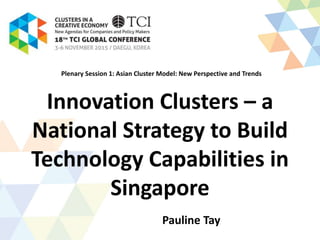 Innovation Clusters – a
National Strategy to Build
Technology Capabilities in
Singapore
Pauline Tay
Plenary Session 1: Asian Cluster Model: New Perspective and Trends
 