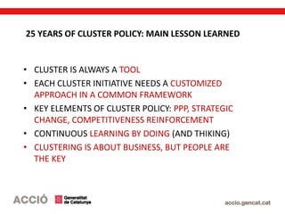 25 YEARS OF CLUSTER POLICY: MAIN LESSON LEARNED
• CLUSTER IS ALWAYS A TOOL
• EACH CLUSTER INITIATIVE NEEDS A CUSTOMIZED
APPROACH IN A COMMON FRAMEWORK
• KEY ELEMENTS OF CLUSTER POLICY: PPP, STRATEGIC
CHANGE, COMPETITIVENESS REINFORCEMENT
• CONTINUOUS LEARNING BY DOING (AND THIKING)
• CLUSTERING IS ABOUT BUSINESS, BUT PEOPLE ARE
THE KEY
 