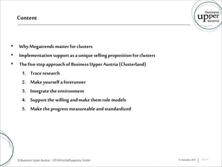 Content
• WhyMegatrends matterfor clusters
• Implementationsupport as aunique selling proposition forclusters
• Thefive step approachofBusiness Upper Austria (Clusterland)
1. Trace research
2. Makeyourself a forerunner
3. Integratetheenvironment
4. Support thewilling andmakethem role models
5. Maketheprogress measureable andstandardized
16. November 2016 Seite 10
 