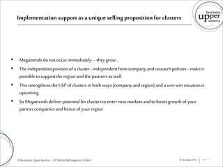 Implementation support as a unique selling proposition for clusters
• Megatrends donotoccurimmediately –theygrow…
• The independentpositionofacluster-independentfromcompanyandresearchpolicies - makeit
possibletosupporttheregion andthe partnersaswell.
• This strengthenstheUSP ofclustersin bothways(companyandregion) andawin-winsituationis
upcoming.
• SoMegatrends deliver potentialforclustersto enternew marketsandtoboostgrowth ofyour
partnercompaniesandhenceof yourregion
16. November 2016 Seite 11
 