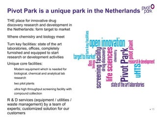 ● 13
Pivot Park is a unique park in the Netherlands
THE place for innovative drug
discovery research and development in
the Netherlands: form target to market
Where chemistry and biology meet
Turn key facilities: state of the art
laboratories, offices, completely
furnished and equipped to start
research or development activities
Unique core facilities:
Modern equipment which is needed for
biological, chemical and analytical lab
research
two pilot plants
ultra high throughput screening facility with
compound collection
R & D services (equipment / utilities /
waste management) by a team of
experts; customized solution for our
customers
 