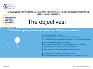 SLIDE NR. 4 www.clusterexcellencedenmark.dk
The objectives:
TG Clusters – your gateway to clusters and EEN cluster services
Exchange of best practtise
Exchange of relevant information on cluster issues
Collaboration on Cluster Missions and C2C matchmaking events
Help in finding the right international cluster
Help in finding relevant calls focusing on clusters.
Decentralised training for EEN staff
Workshop, seminar for TG Cluster members and clusters
Title of the presentation | Date | 4
Feedback to the EASME on various issues
Collaboration with SG Sector Groups, DG Growth, ECCP etc.
SPEAKING OF INTERNATIONALISATION: ENTERPRISE EUROPE NETWORK THEMATIC
GROUP FOR CLUSTERS
 