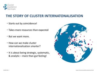 SLIDE NR. 5 www.clusterexcellencedenmark.dk
THE STORY OF CLUSTER INTERNATONALISATION
 Starts out by coincidence!
 Takes more resources than expected
 But we want more.
 How can we make cluster
internationalisation smarter?
 It is about being strategic, systematic,
& analytic – more than gut feeling!
 