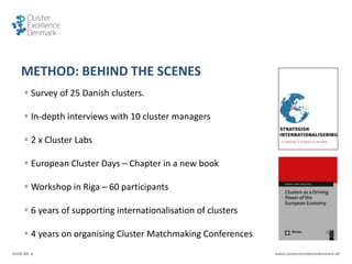 SLIDE NR. 6 www.clusterexcellencedenmark.dk
METHOD: BEHIND THE SCENES
 Survey of 25 Danish clusters.
 In-depth interviews with 10 cluster managers
 2 x Cluster Labs
 European Cluster Days – Chapter in a new book
 Workshop in Riga – 60 participants
 6 years of supporting internationalisation of clusters
 4 years on organising Cluster Matchmaking Conferences
 
