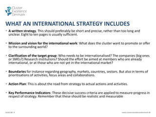 SLIDE NR. 9 www.clusterexcellencedenmark.dk
WHAT AN INTERNATIONAL STRATEGY INCLUDES
 A written strategy. This should preferably be short and precise, rather than too long and
unclear. Eight to ten pages is usually sufficient.
 Mission and vision for the international work: What does the cluster want to promote or offer
to the surrounding world?
 Clarification of the target group: Who needs to be internationalised? The companies (big ones
or SMEs?) Research institutions? Should the effort be aimed at members who are already
international, or at those who are not yet in the international market?
 Boundaries for instance regarding geography, markets, countries, sectors. But also in terms of
prioritisations of activities, focus areas and collaborations.
 Action Plan: This is about the road from strategy to actual actions and activities.
 Key Performance Indicators: These decisive success criteria are applied to measure progress in
respect of strategy. Remember that these should be realistic and measurable
 