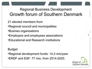 Regional Business Development
Growth forum of Southern Denmark
4
21 elected members from
•Regional council and municipalities
•Busines organisations
•Employers and employees associations
•Educational and Research institutions
Budget
•Regional development funds: 14,3 mio/year
•ERDF and ESF: 77 mio. from 2014-2020.
 