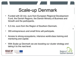 Scale-up Denmark
8
• Funded with 22 mio. euro from European Regional Development
Fund, the Danish Regions, the Danish Ministry of Business and
Growth and the participants.
• 5,3 mio. euro from the Region of Southern Denmark.
• 355 entrepreneurs and small firms will participate.
• Access to strong ecosystems, intensive world-class training and
mentoring and capital.
• With Scale-up Denmark we are boosting our cluster strategy and
taking it to the next level.
 