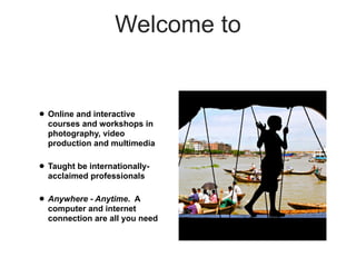 Welcome to


• Online and interactive
  courses and workshops in
  photography, video
  production and multimedia

• Taught be internationally-
  acclaimed professionals

• Anywhere - Anytime.   A
  computer and internet
  connection are all you need
 