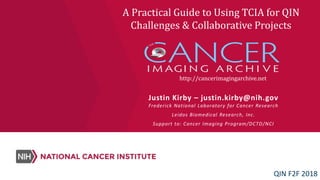 http://cancerimagingarchive.net
Justin Kirby – justin.kirby@nih.gov
Frederick National Laboratory for Cancer Research
Leidos Biomedical Research, Inc.
Support to: Cancer Imaging Program/DCTD/NCI
A Practical Guide to Using TCIA for QIN
Challenges & Collaborative Projects
QIN F2F 2018
 
