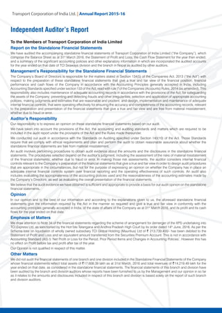 Transport Corporation of India Ltd. | Annual Repor
Independent Auditor’s Report
To the Members of Transport Corporation of India Limited
Report on the Standalone Financial Statements
We have audited the accompanying standalone financial statements of Transport Corporation of India Limited (“the Company”), which
comprise the Balance Sheet as at 31st
March 2016, the Statement of Profit and Loss, the Cash Flow Statement for the year then ended,
and a summary of the significant accounting policies and other explanatory information in which are incorporated the audited accounts
for the year ended on that date of TCI Seaways division and the branch in Nepal as audited by other auditors.
Management’s Responsibility for the Standalone Financial Statements
The Company’s Board of Directors is responsible for the matters stated in Section 134(5) of the Companies Act, 2013 (“the Act”) with
respect to the preparation of these standalone financial statements that give a true and fair view of the financial position, financial
performance and cash flows of the Company in accordance with the Accounting Principles generally accepted in India, including
Accounting Standards specified under section 133 of the Act, read with rule 7 of the Companies (Accounts) Rules, 2014 (as amended). This
responsibility also includes maintenance of adequate accounting records in accordance with the provisions of the Act; for safeguarding
the assets of the Company; preventing and detecting frauds and other irregularities; selection and application of appropriate accounting
policies; making judgments and estimates that are reasonable and prudent; and design, implementation and maintenance of adequate
internal financial controls, that were operating effectively for ensuring the accuracy and completeness of the accounting records, relevant
to the preparation and presentation of the financial statements that give a true and fair view and are free from material misstatement,
whether due to fraud or error.
Auditor’s Responsibility
Our responsibility is to express an opinion on these standalone financial statements based on our audit.
We have taken into account the provisions of the Act, the accounting and auditing standards and matters which are required to be
included in the audit report under the provisions of the Act and the Rules made thereunder.
We conducted our audit in accordance with the Standards on Auditing specified under Section 143(10) of the Act. Those Standards
require that we comply with ethical requirements and plan and perform the audit to obtain reasonable assurance about whether the
standalone financial statements are free from material misstatement.
An audit involves performing procedures to obtain audit evidence about the amounts and the disclosures in the standalone financial
statements. The procedures selected depend on the auditor’s judgment, including the assessment of the risks of material misstatement
of the financial statements, whether due to fraud or error. In making those risk assessments, the auditor considers internal financial
controls relevant to the Company’s preparation of the financial statements that give a true and fair view in order to design audit procedures
that are appropriate in the circumstances, but not for the purpose of expressing an opinion on whether the Company has in place an
adequate internal financial controls system over financial reporting and the operating effectiveness of such controls. An audit also
includes evaluating the appropriateness of the accounting policies used and the reasonableness of the accounting estimates made by
the Company’s Directors, as well as evaluating the overall presentation of the financial statements.
We believe that the audit evidence we have obtained is sufficient and appropriate to provide a basis for our audit opinion on the standalone
financial statements.
Opinion
In our opinion and to the best of our information and according to the explanations given to us, the aforesaid standalone financial
statements give the information required by the Act in the manner so required and give a true and fair view in conformity with the
accounting principles generally accepted in India, of the state of affairs of the Company as at 31st
March 2016, and its profit and its cash
flows for the year ended on that date.
Emphasis of Matters
We draw attention to Note 34 of the financial statements regarding the scheme of arrangement for demerger of the XPS undertaking into
TCI Express Ltd. as sanctioned by the Hon’ble Telangana and Andhra Pradesh High Court by its order dated 14th
June, 2016. As per the
Scheme loss on liquidation of wholly owned subsidiary TCI Global Holding (Mauritius) Ltd of ~ 213,739,400/- has been debited to the
Statement of Profit and Loss and an equivalent amount transferred from the Securities Premium Account. This is not in accordance with
Accounting Standard (AS) 5 ‘Net Profit or Loss for the Period, Prior Period Items and Changes in Accounting Policies’. However this has
no effect on Profit before tax and profit after tax of the year.
Our Opinion is not qualified in respect of this matter.
Other Matters
We did not audit the financial statements of one branch and one division included in the Standalone Financial Statements of the Company
whose financial statements reflect total assets of ~17,608.39 lakh as at 31st March, 2016 and total revenues of ~14,219.49 lakh for the
year ended on that date, as considered in the standalone financial statements. The financial statements of this branch and division have
been audited by the branch and division auditors whose reports have been furnished to us by the Management and our opinion in so far
as it relates to the amounts and disclosures included in respect of this branch and division is based solely on the report of such branch
and division auditors.
 