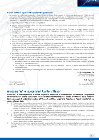 51
Transport Corporation of India Limited
MOVING COMMERCE
TO NEW HORIZONS
Report on Other legal and Regulatory Requirements:
1.	 As required by the Companies (Auditor’s Report) Order, 2016 (“the Order”) issued by the Central Government of India in terms of
sub-section (11) of section 143 of the Act,(hereinafter referred to as the “order”), and on the basis of such checks of the books and
records of the company as we considered appropriate and according to the information and explanations given to us, we give in the
Annexure “A”, a statement on the matters specified in paragraphs 3 and 4 of the Order.
2.	 As required by section 143(3) of the Act, we report that:
a.	 we have sought and obtained all the information and explanations which to the best of our knowledge and belief were necessary
for the purpose of our audit;
b.	 in our opinion proper books of account as required by law have been kept by the Company so far as it appears from our
examination of those books and proper returns adequate for the purposes of our audit have been received from the branches not
visited by us;
c.	 the report on the accounts of the branch and division office of the Company audited under Section 143(8) of the Act by the branch
and division auditors have been sent to us and have been properly dealt with by us in preparing this report;
d.	 the standalone financial statements dealt with by this Report are in agreement with the books of account and with the returns
received from the branch not visited by us;
e.	 in our opinion, the aforesaid standalone financial statements comply with the Accounting Standards Specified under Section 133
the Act, read with Rule 7 of the Companies (Accounts) Rule, 2014(as amended) .
f.	 on the basis of written representations received from the directors as on 31st
March 2016, and taken on record by the Board of
Directors, none of the directors is disqualified as on 31st
March, 2016, from being appointed as a director in terms of section 164(2)
of the Act.
g.	 with respect to the adequacy of the internal financial control over financial reporting of the company and the operating effectiveness
of the such control, refer to our separate report in Annexure “B”.
h.	 with respect to other matter to be included in the Auditor’s Report in accordance with Rule 11 of the Companies (Audit and
Auditors) Rules 2014, in our opinion and to the best of our information and according to the explanations given to us :
i. 	 As detailed in Note 27(a) of the notes to the standalone financial statements, the Company has disclosed the impact of pending
litigation on its financial statements.
ii. 	The Company did not have any long terms contract including derivative. Contracts for which there were any material
foreseeable losses.
iii. 	There has been no delay in transferring amounts, required to be transferred to the Investor Education and Protection Fund by
the Company.
For R.S. Agarwala & Co.
Chartered Accountants
Firm’s Regn No:-304045E
R.S. Agarwala
Camp: Hyderabad 	 Partner
Date: 18th
August, 2016 	 Membership No.005534
Annexure “A” to Independent Auditors’ Report
Annexure “A” to Independent Auditors’ Report of even date to the members of Transport Corporation
of India Limited, on the standalone Financial Statement for the year ended 31st
March, 2016. Referred
to in paragraph 1 under the heading of “Report on Other Legal and Regulatory Requirements” of our
report of even date.
1.	 (a)	 The company has maintained proper records showing full particulars, including quantitative details and situation of fixed assets.
	 (b)	 We are informed that a test of physical verification of these assets was carried out by the management at reasonable intervals
and no material discrepancies were noticed. In our Opinion, the frequency of verification of Fixed Assets is reasonable having
regards to the size of the Company and nature of its assets.
	 (c)	 The titles deeds of all the immovable properties, as disclosed in the financial statements, are held in the name of the Company
except in respect of immovable properties situated at Secunderabad and Kolhapur.
2.	 (a) 	 The management has conducted physical verification of inventory at reasonable intervals during the year.
	 (b) 	The procedures of physical verification of inventory followed by the management are reasonable and adequate in relation to the
size of the Company and the nature of its business.
	 (c) 	 The Company is maintaining proper records of inventory and no material discrepancies between physical inventory and book
records were noticed on physical verification.
3.	 The Company has not granted any loans, secured or unsecured, to Companies, firms, Limited Liability Partnerships or other parties
covered in the register maintained under section 189 of the Act. Therefore, the provisions of Clause 3 (iii) of the said order are not
applicable.
 