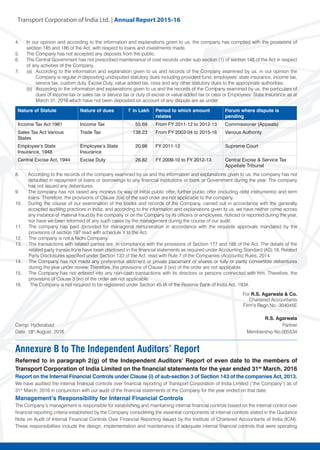 Transport Corporation of India Ltd. | Annual Repor
Nature of Statute Nature of dues ~ in Lakh Period to which amount
relates
Forum where dispute is
pending
Income Tax Act 1961 Income Tax 55.69 From FY 2011-12 to 2012-13 Commissioner (Appeals)
Sales Tax Act Various
States
Trade Tax 138.23 From FY 2003-04 to 2015-16 Various Authority
Employee’s State
Insurance, 1948
Employee’s State
Insurance
20.98 FY 2011-12 Supreme Court
Central Excise Act, 1944 Excise Duty 26.82 FY 2009-10 to FY 2012-13 Central Excise & Service Tax
Appellate Tribunal
8.	 According to the records of the company examined by us and the information and explanations given to us, the company has not
defaulted in repayment of loans or borrowings to any financial institutions or bank or Government during the year. The company
has not issued any debentures.
9.	 The company has not raised any moneys by way of initial public offer, further public offer (including debt instruments) and term
loans. Therefore, the provisions of Clause 3(ix) of the said order are not applicable to the company.
10.	 During the course of our examination of the books and records of the Company, carried out in accordance with the generally
accepted auditing practices in India, and according to the information and explanations given to us, we have neither come across
any instance of material fraud by the company or on the Company by its officers or employees, noticed or reported during the year,
nor have we been informed of any such cases by the management during the course of our audit.
11.	 The company has paid /provided for managerial remuneration in accordance with the requisite approvals mandated by the
provisions of section 197 read with schedule V to the Act.
12.	 The company is not a Nidhi Company.
13.	 The transactions with related parties are in compliance with the provisions of Section 177 and 188 of the Act. The details of the
related party transactions have been disclosed in the financial statements as required under Accounting Standard (AS) 18, Related
Party Disclosures specified under Section 133 of the Act, read with Rule 7 of the Companies (Accounts) Rules, 2014.
14.	 The Company has not made any preferential allotment or private placement of shares or fully or partly convertible debentures
during the year under review. Therefore, the provisions of Clause 3 (xiv) of the order are not applicable.
15.	 The Company has not entered into any non-cash transactions with its directors or persons connected with him. Therefore, the
provisions of Clause 3 (xv) of the order are not applicable.
16.	 The Company is not required to be registered under Section 45-IA of the Reserve Bank of India Act, 1934.
Annexure B to The Independent Auditors’ Report
Referred to in paragraph 2(g) of the Independent Auditors’ Report of even date to the members of
Transport Corporation of India Limited on the financial statements for the year ended 31st
March, 2016
Report on the Internal Financial Controls under Clause (i) of sub-section 3 of Section 143 of the companies Act, 2013.
We have audited the internal financial controls over financial reporting of Transport Corporation of India Limited (“the Company”) as of
31st
March, 2016 in conjunction with our audit of the financial statements of the Company for the year ended on that date.
Management’s Responsibility for Internal Financial Controls
The Company’s management is responsible for establishing and maintaining internal financial controls based on the internal control over
financial reporting criteria established by the Company considering the essential components of internal controls stated in the Guidance
Note on Audit of Internal Financial Controls Over Financial Reporting issued by the Institute of Chartered Accountants of India (ICAI).
These responsibilities include the design, implementation and maintenance of adequate internal financial controls that were operating
For R.S. Agarwala & Co.
Chartered Accountants
Firm’s Regn No:-304045E
R.S. Agarwala
Camp: Hyderabad 	 Partner
Date: 18th
August, 2016 	 Membership No.005534
4.	 In our opinion and according to the information and explanations given to us, the company has complied with the provisions of
section 185 and 186 of the Act, with respect to loans and investments made.
5.	 The Company has not accepted any deposits from the public.
6.	 The Central Government has not prescribed maintenance of cost records under sub-section (1) of section 148 of the Act in respect
of any activities of the Company.
7.	 (a) 	According to the information and explanation given to us and records of the Company examined by us, in our opinion the
Company is regular in depositing undisputed statutory dues including provident fund, employees’ state insurance, income tax,
service tax, custom duty, Excise Duty, value added tax, cess and any other statutory dues to the appropriate authorities.
	 (b) 	According to the information and explanations given to us and the records of the Company examined by us, the particulars of
dues of income-tax or sales tax or service tax or duty of excise or value added tax or cess or Employees’ State Insurance as at
March 31, 2016 which have not been deposited on account of any dispute are as under:
 