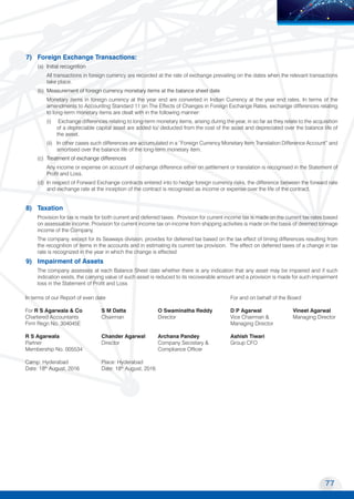 77
Transport Corporation of India Limited
MOVING COMMERCE
TO NEW HORIZONS
7) Foreign Exchange Transactions:
(a) Initial recognition
All transactions in foreign currency are recorded at the rate of exchange prevailing on the dates when the relevant transactions
take place.
(b) Measurement of foreign currency monetary items at the balance sheet date
Monetary items in foreign currency at the year end are converted in Indian Currency at the year end rates. In terms of the
amendments to Accounting Standard 11 on The Effects of Changes in Foreign Exchange Rates, exchange differences relating
to long-term monetary items are dealt with in the following manner:
(i) Exchange differences relating to long-term monetary items, arising during the year, in so far as they relate to the acquisition
of a depreciable capital asset are added to/ deducted from the cost of the asset and depreciated over the balance life of
the asset.
(ii) In other cases such differences are accumulated in a “Foreign Currency Monetary Item Translation Difference Account” and
amortised over the balance life of the long-term monetary item.
(c) Treatment of exchange differences
Any income or expense on account of exchange difference either on settlement or translation is recognised in the Statement of
Profit and Loss.
(d) In respect of Forward Exchange contracts entered into to hedge foreign currency risks, the difference between the forward rate
and exchange rate at the inception of the contract is recognised as income or expense over the life of the contract.
8) Taxation
Provision for tax is made for both current and deferred taxes. Provision for current income tax is made on the current tax rates based
on assessable income. Provision for current income tax on income from shipping activities is made on the basis of deemed tonnage
income of the Company.
The company, except for its Seaways division, provides for deferred tax based on the tax effect of timing differences resulting from
the recognition of items in the accounts and in estimating its current tax provision. The effect on deferred taxes of a change in tax
rate is recognized in the year in which the change is effected
9) Impairment of Assets
The company assesses at each Balance Sheet date whether there is any indication that any asset may be impaired and if such
indication exists, the carrying value of such asset is reduced to its recoverable amount and a provision is made for such impairment
loss in the Statement of Profit and Loss
In terms of our Report of even date 		 For and on behalf of the Board
For R S Agarwala & Co	 S M Datta	 O Swaminatha Reddy	 D P Agarwal	 Vineet Agarwal
Chartered Accountants	 Chairman	 Director	 Vice Chairman &	 Managing Director
Firm Regn No. 304045E			 Managing Director	
R S Agarwala	 Chander Agarwal	 Archana Pandey	 Ashish Tiwari
Partner	 Director	 Company Secretary &	 Group CFO
Membership No. 005534		 Compliance Officer
Camp: Hyderabad	 Place: Hyderabad
Date: 18th
August, 2016	 Date: 18th
August, 2016
 