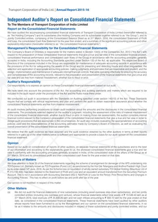 Transport Corporation of India Ltd. | Annual Repor
Independent Auditor’s Report on Consolidated Financial Statements
To The Members of Transport Corporation of India Limited
Report on the Consolidated Financial Statements
We have audited the accompanying consolidated financial statements of Transport Corporation of India Limited (hereinafter referred to
as “the Holding Company”) and its subsidiaries (the Holding Company and its subsidiaries together referred to as “the Group”), and its
Jointly Controlled entities, comprising of the Consolidated Balance Sheet as at 31st
March, 2016, the consolidated Statement of Profit
and Loss, the consolidated Cash flow Statement for the year then ended, and a summary of the significant accounting policies and other
explanatory information (hereinafter referred to as “ the consolidated financial statements”)
Management’s Responsibility for the Consolidated Financial Statements
The Company’s Board of Directors is responsible for the matters stated in Section 134(5) of the Companies Act, 2013 (“the Act”) with
respect to the preparation of these consolidated financial statements that give a true and fair view of the consolidated financial position,
consolidated financial performance and consolidated cash flows of the Group in accordance with the accounting principles generally
accepted in India, including the Accounting Standards specified under Section 133 of the Act, as applicable. The respective Board of
Directors of the companies included in the Group are responsible for maintenance of adequate accounting records in accordance with
the provisions of the Act for safeguarding the assets of the Group and for preventing and detecting frauds and other irregularities; the
selection and application of appropriate accounting policies; making judgments and estimates that are reasonable and prudent; and the
design, implementation and maintenance of adequate internal financial controls, that were operating effectively for ensuring the accuracy
and completeness of the accounting records, relevant to the preparation and presentation of the financial statements that give a true and
fair view and are free from material misstatement, whether due to fraud or error.
Auditor’s Responsibility
Our responsibility is to express an opinion on these Consolidated financial statements based on our audit.
We have taken into account the provisions of the Act, the accounting and auditing standards and matters which are required to be
included in the audit report under the provisions of the Act and the Rules made there under.
We conducted our audit in accordance with the Standards on Auditing specified under section 143(10) of the Act. Those Standards
require that we comply with ethical requirements and plan and perform the audit to obtain reasonable assurance about whether the
consolidated financial statements are free from material misstatement.
An audit involves performing procedures to obtain audit evidence about the amounts and the disclosures in the consolidated financial
statements. The procedures selected depend on the auditor’s judgment, including the assessment of the risks of material misstatement
of the consolidated financial statements, whether due to fraud or error. In making those risk assessments, the auditor considers internal
financial control relevant to the Company’s preparation of the consolidated financial statements that give a true and fair view in order to
design audit procedures that are appropriate in the circumstances. An audit also includes evaluating the appropriateness of accounting
policies used and the reasonableness of the accounting estimates made by Company’s Board of Directors, as well as evaluating the
overall presentation of the consolidated financial statements.
We believe that the audit evidence we have obtained and the audit evidence obtained by the other auditors in terms of their reports
referred to in para (a) of the other matters below is sufficient and appropriate to provide a basis for our audit opinion on the consolidated
financial statement.
Opinion
Based on our audit on consideration of reports of other auditors, on separate financial statements of the subsidiaries and to the best
of our information and according to the explanations given to us, the aforesaid consolidated financial statements give a true and fair
view in conformity with the accounting principles generally accepted in India, of the consolidated state of the affairs of the Group as at
31st
March, 2016 and its consolidated profit and their consolidated cash flows for the year ended on that date.
Emphasis of Matters
We draw attention to Note 35 of the financial statements regarding the scheme of arrangement for demerger of the XPS undertaking into
TCI Express Ltd. [formerly known as TCI Properties (Pune) Ltd.] as sanctioned by the Hon’ble Telangana and Andhra Pradesh High Court
by its order dated 14th
June, 2016. As per the Scheme loss on liquidation of wholly owned subsidiary TCI Global Holding (Mauritius) Ltd of
~ 213,739,400/- has been debited to the Statement of Profit and Loss and an equivalent amount transferred from the Securities Premium
Account. This is not in accordance with Accounting Standard (AS) 5 ‘Net Profit or Loss for the Period, Prior Period Items and Changes in
Accounting Policies’. This has no effect on profit before tax and profit after tax of the year.
Our opinion is not modified in respect of this matter.
Other Matters
(a) 	 We did not audit the financial statements of nine subsidiaries (including seven overseas step-down subsidiaries), and two jointly
controlled entities (including one overseas joint venture), whose financial statements reflect total assets of ~ 10,548.44 lakh as at
31st
March 2016, total revenues of ~ 25,908.20 lakh and net cash inflows amounting to ~ 693.72 lakh for the year ended on that
date, as considered in the consolidated financial statements. These financial statements have been audited by other auditors
whose reports have been furnished to us by the Management and our opinion on the consolidated financial statements, in so
far as it relates to the amounts and disclosures included in respect of these subsidiaries and jointly controlled entities, and our
 
