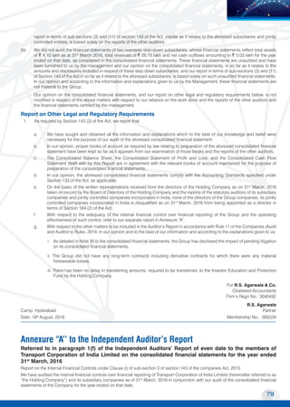 79
Transport Corporation of India Limited
MOVING COMMERCE
TO NEW HORIZONS
report in terms of sub-sections (3) and (11) of section 143 of the Act, insofar as it relates to the aforesaid subsidiaries and jointly
controlled entities, is based solely on the reports of the other auditors.
(b)		 We did not audit the financial statements of two overseas step-down subsidiaries, whose financial statements reflect total assets
of ~ 4.10 lakh as at 31st
March 2016, total revenues of ~ 25.15 lakh and net cash outflows amounting to ~ 5.03 lakh for the year
ended on that date, as considered in the consolidated financial statements. These financial statements are unaudited and have
been furnished to us by the management and our opinion on the consolidated financial statements, in so far as it relates to the
amounts and disclosures included in respect of these step down subsidiaries, and our report in terms of sub-sections (3) and (11)
of Section 143 of the Act in so far as it relates to the aforesaid subsidiaries, is based solely on such unaudited financial statements.
In our opinion and according to the information and explanations given to us by the Management, these financial statements are
not material to the Group.
		 Our opinion on the consolidated financial statements, and our report on other legal and regulatory requirements below, is not
modified in respect of the above matters with respect to our reliance on the work done and the reports of the other auditors and
the financial statements certified by the management.
Report on Other Legal and Regulatory Requirements
1.	 As required by Section 143 (3) of the Act, we report that:
a. 	 We have sought and obtained all the information and explanations which to the best of our knowledge and belief were
necessary for the purpose of our audit of the aforesaid consolidated financial statement;
b. 	 In our opinion, proper books of account as required by law relating to preparation of the aforesaid consolidated financial
statement have been kept so far as it appears from our examination of those books and the reports of the other auditors;
c.	 The Consolidated Balance Sheet, the Consolidated Statement of Profit and Loss, and the Consolidated Cash Flow
Statement dealt with by this Report are in agreement with the relevant books of account maintained for the purpose of
preparation of the consolidated financial statements;
d.	 In our opinion, the aforesaid consolidated financial statements comply with the Accounting Standards specified under
Section 133 of the Act, as applicable.
e.	 On the basis of the written representations received from the directors of the Holding Company as on 31st
March, 2016
taken on record by the Board of Directors of the Holding Company and the reports of the statutory auditors of its subsidiary
companies and jointly controlled companies incorporated in India, none of the directors of the Group companies, its jointly
controlled companies incorporated in India is disqualified as on 31st
March, 2016 from being appointed as a director in
terms of Section 164 (2) of the Act.
f.	 With respect to the adequacy of the internal financial control over financial reporting of the Group and the operating
effectiveness of such control, refer to our separate report in Annexure “A”.
g.	 With respect to the other matters to be included in the Auditor’s Report in accordance with Rule 11 of the Companies (Audit
and Auditor’s) Rules, 2014, in our opinion and to the best of our information and according to the explanations given to us:
	 i.	 As detailed in Note 30 to the consolidated financial statements, the Group has disclosed the impact of pending litigation
on its consolidated financial statements.
	 ii. The Group did not have any long-term contracts including derivative contracts for which there were any material
foreseeable losses.
	 iii. There has been no delay in transferring amounts, required to be transferred, to the Investor Education and Protection
Fund by the Holding Company.
	 For R.S. Agarwala & Co.
										 Chartered Accountants
	 Firm’s Regn No.: 304045E
R.S. Agarwala
Camp: Hyderabad				 Partner
Date: 18th
August, 2016 		 	 Membership No.: 005534
Annexure “A’’ to the Independent Auditor’s Report
Referred to in paragraph 1(f) of the Independent Auditors’ Report of even date to the members of
Transport Corporation of India Limited on the consolidated financial statements for the year ended
31st
March, 2016
Report on the Internal Financial Controls under Clause (i) of sub-section 3 of section 143 of the companies Act, 2013
We have audited the internal financial controls over financial reporting of Transport Corporation of India Limited (hereinafter referred to as
“the Holding Company”) and its subsidiary companies as of 31st
March, 2016 in conjunction with our audit of the consolidated financial
statements of the Company for the year ended on that date.
 