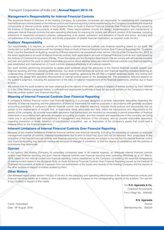 Transport Corporation of India Ltd. | Annual Repor
Management’s Responsibility for Internal Financial Controls
The respective Board of Directors of the Holding Company, its subsidiary companies are responsible for establishing and maintaining
internal financial controls based on the internal control over financial reporting criteria established by the Company considering the essential
components of internal controls stated in the Guidance Note on Audit of Internal Financial Controls Over Financial Reporting issued by
the Institute of Chartered Accountants of India (ICAI). These responsibilities include the design, implementation and maintenance of
adequate internal financial controls that were operating effectively for ensuring the orderly and efficient conduct of its business, including
adherence to respective company’s policies, safeguarding of its assets, prevention and detection of frauds and errors, accuracy and
completeness of the accounting records, and timely preparation of reliable financial information, as required under the Act.
Auditors’ Responsibility
Our responsibility is to express an opinion on the Group’s internal financial controls over financial reporting based on our audit. We
conducted our audit in accordance with the Guidance Note on Audit of Internal Financial Controls Over Financial Reporting (the “Guidance
Note”) and the Standards on Auditing, issued by ICAI and deemed to be prescribed under section 143(10) of the Companies Act, 2013, to
the extent applicable to an audit of internal financial controls, both applicable to an audit of Internal Financial Controls and, both issued by
the Institute of Chartered Accountants of India. Those Standards and the Guidance Note require that we comply with ethical requirements
and plan and perform the audit to obtain reasonable assurance about whether adequate internal financial controls over financial reporting
was established and maintained an d if such controls operated effectively in all material respects.
Our audit involves performing procedures to obtain audit evidence about the adequacy of the internal financial controls system over
financial reporting and their operating effectiveness. Our audit of internal financial controls over financial reporting included obtaining an
understanding of internal financial controls over financial reporting, assessing the risk that a material weakness exists, and testing and
evaluating the design and operating effectiveness of internal control based on the assessed risk. The procedures selected depend on
the auditor’s judgment, including the assessment of the risks of material misstatement of the financial statements, whether due to fraud
or error.
We believe that the audit evidence we have obtained and the reports of the other auditors in respect of entities audited by them referred
to in the Other Matters paragraph below, is sufficient and appropriate to provide a basis for our audit opinion on the Company’s internal
financial controls system over financial reporting.
Meaning of Internal Financial Controls Over Financial Reporting
A company’s internal financial control over financial reporting is a process designed to provide reasonable assurance regarding the
reliability of financial reporting and the preparation of financial statements for external purposes in accordance with generally accepted
accounting principles. A company’s internal financial control over financial reporting includes those policies and procedures that (a)
pertain to the maintenance of records that, in reasonable detail, accurately and fairly reflect the transactions and dispositions of the
assets of the company; (b) provide reasonable assurance that transactions are recorded as necessary to permit preparation of financial
statements in accordance with generally accepted accounting principles, and that receipts and expenditures of the company are being
made only in accordance with authorizations of management and directors of the company; and (c) provide reasonable assurance
regarding prevention or timely detection of unauthorized acquisition, use, or disposition of the company’s assets that could have a
material effect on the financial statements.
Inherent Limitations of Internal Financial Controls Over Financial Reporting
Because of the inherent limitations of internal financial controls over financial reporting, including the possibility of collusion or improper
management override of controls, material misstatements due to error or fraud may occur and not be detected. Also, projections of any
evaluation of the internal financial controls over financial reporting to future periods are subject to the risk that the internal financial control
over financial reporting may become inadequate because of changes in conditions, or that the degree of compliance with the policies or
procedures may deteriorate.
Opinion
In our opinion, the Holding Company, its subsidiary companies have, in all material respects, an adequate internal financial controls
system over financial reporting and such internal financial controls over financial reporting were operating effectively as at 31st
March,
2016, based on the internal control over financial reporting criteria established by the Company considering the essential components
of internal control stated in the Guidance Note on Audit of Internal Financial Controls Over Financial Reporting issued by the Institute of
Chartered Accountants of India as it appears from our examination of the books and records of the Holding Company and the reports of
the other auditors in respect of entities audited by them.
Other Matters
Our aforesaid report under section 143(3)(i) of the Act on the adequacy and operating effectiveness of the internal financial controls over
financial reporting insofar as it relates to nine subsidiary companies is based on the corresponding reports of the auditors. Our opinion
is not modified in respect of this matter.
For R.S. Agarwala & Co.
										 Chartered Accountants
	 Firm’s Regn No.: 304045E
R.S. Agarwala
Camp: Hyderabad				 Partner
Date: 18th
August, 2016 		 	 Membership No.: 005534
 