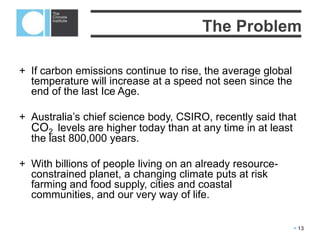  13
Current concentrations of carbon dioxide - near 400 parts per million (ppm) –
are higher than they’ve been in hundreds of thousands, if not millions, of years.
Scientists associate 400 ppm with the Pliocene epoch, from about 3 to 5 million
years ago, when the world was 3 C warmer, the seas 25 metres higher, and
the Greenland ice sheet was impermanent.
A multitude of stakeholders are now looking at carbon: scientists, economists,
companies, governments and communities.
With billions of people living on an already resource-constrained planet, a
changing climate puts at risk farming and food supply, cities and coastal
communities, and our very way of life.
The Problem
 
