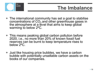  16
The international community has set a goal to stabilise concentrations of CO2
and other greenhouse gases in the atmosphere at a level that aims to keep
global warming to below 2ºC.
Only 20-40% of global known fossil fuel reserves can be burnt if we are to have
a reasonable chance of meeting this goal.
Just like housing price bubbles, we have a carbon bubble with potentially
unsellable carbon assets on the books of our companies.
Addressing the challenge
 