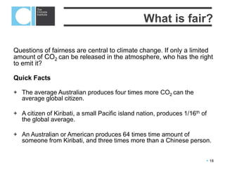  18
Questions of fairness are central to climate change. If only a limited amount of
CO2 can be released in the atmosphere, who has the right to emit it?
Quick Facts
+ The average Australian produces four times more CO2 can the average global
citizen.
+ A citizen of Kiribati, a small Pacific island nation, produces 1/16th of the global
average.
+ An Australian or American produces 64 times time amount of someone from
Kiribati, and three times more than a Chinese person.
What is fair?
 