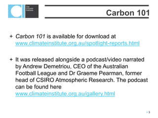 3
Depending on how you look at it, carbon
can be good or bad. It occurs naturally – in
fact human bodies contain carbon. But it is
also emitted from industrial action.
Here when we talk about carbon we mean
the emissions of greenhouse gases,
particularly carbon dioxide (CO2).
What is carbon?
 