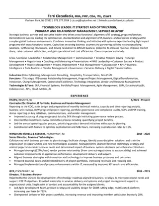 Terri Ciccodicola, MBA, PMP, CISA, ITIL, LSSWB
Florham Park, NJ 07932 | 973.377.5954 | cicconj@optonline.net | linkedin.com/in/terriciccodicola
TECHNOLOGY LEADER: IT STRATEGY AND OPTIMIZATION,
PROGRAM AND RELATIONSHIP MANAGEMENT, SERVICES DELIVERY
Strategicbusiness partner and executive leader who drives cross-functional alignment of IT strategy, programs/services.
Demonstrated success leading the optimization, standardization and alignment of IT, business and corporate strategywithin
complex global business environments. Combines innovative thinking and initiative with systems expertise leading high impact
programs with cross-functional teams. Capitalizes on strong business acumen and partnering abilities in conceptualizing
solutions, synthesizing conclusions, and driving resolution to difficult business problems to increase revenue, improve market
share, raise customer satisfaction, and gainoperational and cost efficiencies. Core competencies include:
Cross-Functional Leadership • Relationship Management • Communication • Creative Problem Solving • Change
Management • Negotiations • Coaching and Mentoring • Presentations • PMO Leadership • Customer Success • Product
Development • Project Management • Process Improvement • Risk Management • Collaboration • KPIs • Business
Intelligence • Data Analytics • Vendor Management • Governance • Services Delivery • DigitalTransformation
Industries: Fintech/Banking, Management Consulting, Hospitality, Transportation, Non-Profit
Functions: IT Strategy, IT/Business Relationship Management, Program/Project Management, DigitalTransformation,
Innovation, Change Management, Operational Excellence, Technology Integration, Vendor and Resource Management
Technologies & Tools: ERP, Financial Systems, Portfolio/Project Management, Agile Management, CRM, Data Analytics/BI,
Collaboration, APIs, Cloud, Mobile, AI
EXPERIENCE
FISERV, REMOTE, NJ 5/2021 - Present
Contractor/Sr. Director, ITPortfolio, Business and VendorManagement
Reporting to the COO, steer design and preparation of monthly technical metrics, capacity and time reporting analysis,
business unit reviews, BoW program/project reporting, portfolio governance and compliance audits, SOPs and PM training,
status reporting on key initiatives, communications, and vendor management.
 Improved accuracy of program/project data by 24% through instituting governance review process.
 Directed the investment review committee process including quantifying project benefits.
 Led the annual operating plan process, prioritizing product demand initiatives with capacity planning.
 Coordinated with finance to optimize capitalization and M&I hours, increasing capitalization rates by 15%.
WYNDHAM HOTELS & RESORTS, PARSIPPANY, NJ 2019 - 2020
SeniorDirector, RevenueTechnologies
Collaborated with business partners to plan strategy, facilitate change, identify cross-discipline solutions and train the
organization on opportunities and new technologies available. ManagedOmni Channel Revenue technology strategy and
related projects to enable business needs and determined impact of business systems decisions on technical architecture.
 Managed strategic($27M/year) vendor partner relationship (from contract negotiations to accountability) and achieved
sustained improvements in application performance, development delivery and support.
 Aligned business strategies with innovation and technology to improve business processes and outcomes.
 Prepared business cases and directed delivery of project portfolios, increasing revenues and reducing cost.
 Managed implementation of process enhancements within IT, measured by improved KPI results and efficiencies.
IEEE, PISCATAWAY, NJ 2016 - 2019
Director, IT Business Partner
Reported to the CIO and led development of technology roadmap aligned to business strategy, to meet operational needs and
support IEEE IT objectives. Provided leadership in services delivery and systems and project management support to
organizational units. Single point of contact and accountability for the assigned clients.
 Led Agile development team, product strategyand usability design for $18M cutting edge, multifaceted platform;
increasing user base by 723%.
 Championed delivery of 60+ project portfolio, increasing revenue and improving member satisfaction by nearly 20%.
 