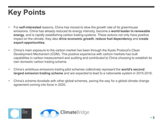 Key Points
•   For self-interested reasons, China has moved to slow the growth rate of its greenhouse
    emissions. China has already reduced its energy intensity, become a world leader in renewable
    energy, and is rapidly establishing carbon trading systems. These actions not only have positive
    impact on the climate, they also drive economic growth, reduce fuel dependency and create
    export opportunities.

•   China’s main exposure to the carbon market has been through the Kyoto Protocol’s Clean
    Development Mechanism (CDM). This positive experience with carbon markets has built
    capabilities in carbon measurement and auditing and contributed to China choosing to establish its
    own domestic carbon trading scheme.

•   China’s ambitious emissions trading pilot schemes collectively represent the world’s second
    largest emission trading scheme and are expected to lead to a nationwide system in 2015-2016.

•   China’s scheme dovetails with other global schemes, paving the way for a global climate change
    agreement coming into force in 2020.




                                                                                                       3
 
