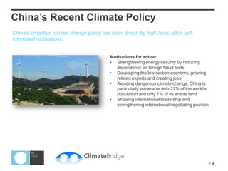 China’s Recent Climate Policy
China’s proactive climate change policy has been driven by high-level, often self-
interested motivations.


                                            Motivations for action:
                                            • Strengthening energy security by reducing
                                              dependency on foreign fossil fuels
                                            • Developing the low carbon economy, growing
                                              related exports and creating jobs
                                            • Avoiding dangerous climate change. China is
                                              particularly vulnerable with 22% of the world’s
                                              population and only 7% of its arable land.
                                            • Showing international leadership and
                                              strengthening international negotiating position




                                                                                                 4
 