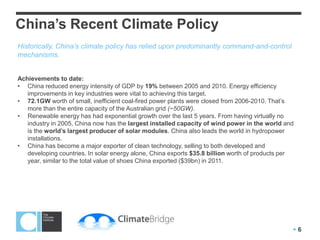 China’s Recent Climate Policy
Historically, China’s climate policy has relied upon predominantly command-and-control
mechanisms.


Achievements to date:
• China reduced energy intensity of GDP by 19% between 2005 and 2010. Energy efficiency
   improvements in key industries were vital to achieving this target.
• 72.1GW worth of small, inefficient coal-fired power plants were closed from 2006-2010. That’s
   more than the entire capacity of the Australian grid (~50GW).
• Renewable energy has had exponential growth over the last 5 years. From having virtually no
   industry in 2005, China now has the largest installed capacity of wind power in the world and
   is the world’s largest producer of solar modules. China also leads the world in hydropower
   installations.
• China has become a major exporter of clean technology, selling to both developed and
   developing countries. In solar energy alone, China exports $35.8 billion worth of products per
   year, similar to the total value of shoes China exported ($39bn) in 2011.




                                                                                                6
 