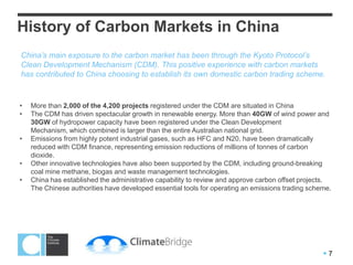 History of Carbon Markets in China
China’s main exposure to the carbon market has been through the Kyoto Protocol’s
Clean Development Mechanism (CDM). This positive experience with carbon markets
has contributed to China choosing to establish its own domestic carbon trading scheme.


•   More than 2,000 of the 4,200 projects registered under the CDM are situated in China
•   The CDM has driven spectacular growth in renewable energy. More than 40GW of wind power and
    30GW of hydropower capacity have been registered under the Clean Development Mechanism,
    which combined is larger than the entire Australian national grid.
•   Emissions from highly potent industrial gases, such as HFC and N20, have been dramatically
    reduced with CDM finance, representing emission reductions of millions of tonnes of carbon
    dioxide.
•   Other innovative technologies have also been supported by the CDM, including ground-breaking
    coal mine methane, biogas and waste management technologies.
•   China has established the administrative capability to review and approve carbon offset projects.
    The Chinese authorities have developed essential tools for operating an emissions trading scheme.




                                                                                                  7
 