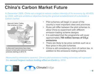 China’s Carbon Market Future
In December 2009, China set a target to reduce carbon intensity of its economy by 40-45%
by 2020, with one ambitious objective being the gradual establishment of a domestic a
carbon market.
                                       • Pilot schemes will begin in seven of the
                                          country’s most important cities and provinces
                                       • Rules will differ between the pilot schemes to
                                          allow China to experiment with different
                                          emission trading scheme designs
                                       • It is estimated that the programme will cover
                                          approximately 700 million tonnes of CO2e
                                          emissions
                                       • There are likely to be price controls such as a
                                          floor price in the pilot schemes
 5 cities and 2 provinces have been    • China is still considering a form of carbon tax, in
 chosen to host pilot emission trading
 schemes starting in 2013-14.             addition to the emissions trading scheme.


Measured by emissions covered, China’s pilot emissions trading schemes will represent
the second largest carbon trading effort on Earth by 2014.



                                                                                        8
 