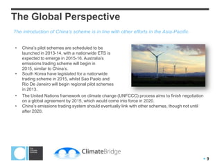 China’s Carbon Market Future
Pilot Scheme Overview
Location         Carbon      Expected        Emissions threshold Approx no. of Offsets accepted?
                 intensity   Start Date      for entry           firms covered
                 target
Beijing          18%         2013            10,000 tonnes of CO2e       600       CCERs (issued by NDRC) set to
                                             annually                              be allowed
Shanghai         19%         2013            10,000 tonnes of CO2e       200       CCERs, and a local offset
                                             annually                              standard yet to be decided

Tianjin          19%         2013            10,000 tons of standard     120       Under consideration
                                             coal equivalent

Chongqing        17%         2013            Six most energy-intensive   Unknown   Forest-based offsets may be
                                             industries.                           eligible

Shenzhen         Unknown     2013            Design still to be          800       Under consideration
                                             determined. Five
                                             alternative plans drafted

Guangdong        19.5%       2014            20,000 tonnes of CO2e       ~820      Forestry offsets and CCERs
                                             annually
Hubei            17%         2014            To include power stations   ~100      CCERs likely to be accepted up to
                                             and heavy industry                    15% of cap

Australia (for   N/A         2012: tax       25,000 tonnes of CO2e       315       UN registered CERs up to 12.5%
comparison)                  2015: trading   annually                              of total ETS coverage will be
                                                                                   accepted. No industrial gas credits

                                                                                                    Source: Point Carbon




                                                                                                                   9
 