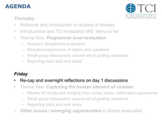 AGENDA
Thursday
• Welcome and introduction to clusters in Norway
• Introductions and TCI evaluation WG ‘story so far’
• Theme One: Programme level evaluation
– Norway’s programme evaluation
– Reaction/experiences of others and questions
– Small group discussions around set of guiding questions
– Reporting back and next steps
Friday
• Re-cap and overnight reflections on day 1 discussions
• Theme Two: Capturing the human element of clusters
– Review of results and insights from survey pilots / alternative approaches
– Small group discussions around set of guiding questions
– Reporting back and next steps
• Other issues / emerging opportunities in cluster evaluation
 