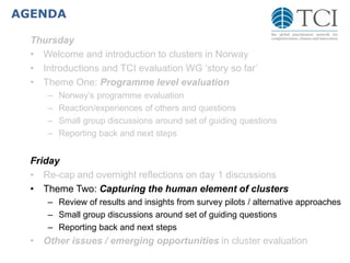 AGENDA
Thursday
• Welcome and introduction to clusters in Norway
• Introductions and TCI evaluation WG ‘story so far’
• Theme One: Programme level evaluation
– Norway’s programme evaluation
– Reaction/experiences of others and questions
– Small group discussions around set of guiding questions
– Reporting back and next steps
Friday
• Re-cap and overnight reflections on day 1 discussions
• Theme Two: Capturing the human element of clusters
– Review of results and insights from survey pilots / alternative approaches
– Small group discussions around set of guiding questions
– Reporting back and next steps
• Other issues / emerging opportunities in cluster evaluation
 