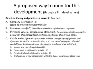 A proposed way to monitor this
development (through a firm-level survey)
Based on theory and practice…a survey in four parts
A. Company information (2)
(could be provided by cluster manager)
B. Economic data (4-5) (could be sourced through business registers)
C. Perceived value of collaborative strength (5) (responses indicate companies’
perception of social capital/shared vision and value of collective action)
D. Collaborative dynamics (responses indicate the type of engagement and
dynamics within the cluster initiative, and companies’ perception of social
capital/shared vision and value of engaging in collaborative activities)
1. Number and type of new linkages (4)
2. Engagement in collaborative activities (6)
3. Perceived value of collaborative activities (6)
4. Brief example of how collaboration within the cluster has provided added value
 