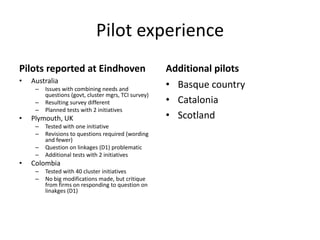 Pilot experience
Pilots reported at Eindhoven
• Australia
– Issues with combining needs and
questions (govt, cluster mgrs, TCI survey)
– Resulting survey different
– Planned tests with 2 initiatives
• Plymouth, UK
– Tested with one initiative
– Revisions to questions required (wording
and fewer)
– Question on linkages (D1) problematic
– Additional tests with 2 initiatives
• Colombia
– Tested with 40 cluster initiatives
– No big modifications made, but critique
from firms on responding to question on
linakges (D1)
Additional pilots
• Basque country
• Catalonia
• Scotland
 