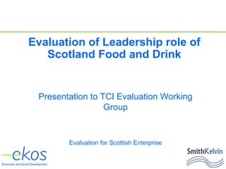 Presentation to TCI Evaluation Working
Group
Evaluation for Scottish Enterprise
Evaluation of Leadership role of
Scotland Food and Drink
 