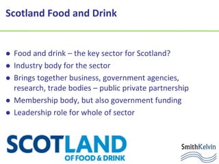 Scotland Food and Drink
 Food and drink – the key sector for Scotland?
 Industry body for the sector
 Brings together business, government agencies,
research, trade bodies – public private partnership
 Membership body, but also government funding
 Leadership role for whole of sector
 