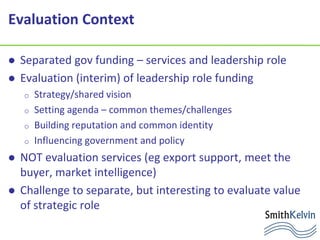Evaluation Context
 Separated gov funding – services and leadership role
 Evaluation (interim) of leadership role funding
o Strategy/shared vision
o Setting agenda – common themes/challenges
o Building reputation and common identity
o Influencing government and policy
 NOT evaluation services (eg export support, meet the
buyer, market intelligence)
 Challenge to separate, but interesting to evaluate value
of strategic role
 