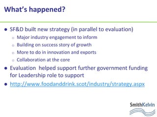 What’s happened?
 SF&D built new strategy (in parallel to evaluation)
o Major industry engagement to inform
o Building on success story of growth
o More to do in innovation and exports
o Collaboration at the core
 Evaluation helped support further government funding
for Leadership role to support
 http://www.foodanddrink.scot/industry/strategy.aspx
 