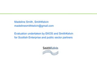 Madeline Smith, SmithKelvin
madelinesmithkelvin@gmail.com
Evaluation undertaken by EKOS and SmithKelvin
for Scottish Enterprise and public sector partners
 