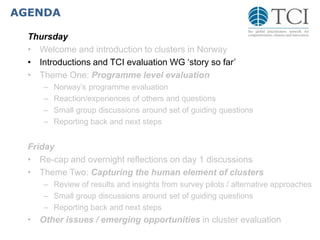 AGENDA
Thursday
• Welcome and introduction to clusters in Norway
• Introductions and TCI evaluation WG ‘story so far’
• Theme One: Programme level evaluation
– Norway’s programme evaluation
– Reaction/experiences of others and questions
– Small group discussions around set of guiding questions
– Reporting back and next steps
Friday
• Re-cap and overnight reflections on day 1 discussions
• Theme Two: Capturing the human element of clusters
– Review of results and insights from survey pilots / alternative approaches
– Small group discussions around set of guiding questions
– Reporting back and next steps
• Other issues / emerging opportunities in cluster evaluation
 