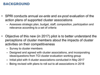 BACKGROUND
• SPRI conducts annual ex-ante and ex-post evaluation of the
action plans of supported cluster associations
– Assesses strategic plan, budget, staff, composition, participation and
relevance according to a set of criteria
• Objective of this new (in 2017) pilot is to better understand the
perceptions of cluster members about the impacts of cluster
activities on their competitiveness
– Survey to cluster members
– Designed and agreed with cluster associations, and incorporating
ideas/questions from TCI cluster evaluation working group
– Initial pilot with 4 cluster associations conducted in May 2017
– Being revised with plans to roll out to all associations in 2018
 