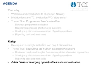 AGENDA
Thursday
• Welcome and introduction to clusters in Norway
• Introductions and TCI evaluation WG ‘story so far’
• Theme One: Programme level evaluation
– Norway’s programme evaluation
– Reaction/experiences of others and questions
– Small group discussions around set of guiding questions
– Reporting back and next steps
Friday
• Re-cap and overnight reflections on day 1 discussions
• Theme Two: Capturing the human element of clusters
– Review of results and insights from survey pilots / alternative approaches
– Small group discussions around set of guiding questions
– Reporting back and next steps
• Other issues / emerging opportunities in cluster evaluation
 