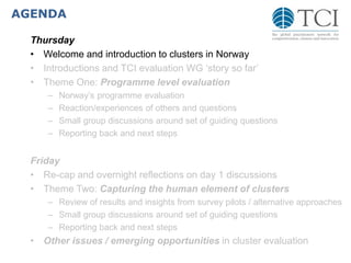 AGENDA
Thursday
• Welcome and introduction to clusters in Norway
• Introductions and TCI evaluation WG ‘story so far’
• Theme One: Programme level evaluation
– Norway’s programme evaluation
– Reaction/experiences of others and questions
– Small group discussions around set of guiding questions
– Reporting back and next steps
Friday
• Re-cap and overnight reflections on day 1 discussions
• Theme Two: Capturing the human element of clusters
– Review of results and insights from survey pilots / alternative approaches
– Small group discussions around set of guiding questions
– Reporting back and next steps
• Other issues / emerging opportunities in cluster evaluation
 