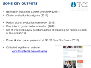 SOME KEY OUTPUTS
• Booklet on Designing Cluster Evaluation (2014)
• Cluster evaluation boardgame (2014)
• Perfect cluster evaluation framework (2016)
• Principles to guide cluster evaluation (2016)
• Set of firm-level survey questions aimed at capturing the human element
of clusters (2016)
• Poster & short paper presented at OECD Blue Sky Forum (2016)
• Collected together on website:
www.tci-network.org/evaluation
 