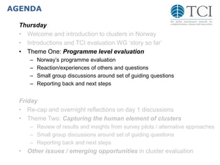 AGENDA
Thursday
• Welcome and introduction to clusters in Norway
• Introductions and TCI evaluation WG ‘story so far’
• Theme One: Programme level evaluation
– Norway’s programme evaluation
– Reaction/experiences of others and questions
– Small group discussions around set of guiding questions
– Reporting back and next steps
Friday
• Re-cap and overnight reflections on day 1 discussions
• Theme Two: Capturing the human element of clusters
– Review of results and insights from survey pilots / alternative approaches
– Small group discussions around set of guiding questions
– Reporting back and next steps
• Other issues / emerging opportunities in cluster evaluation
 