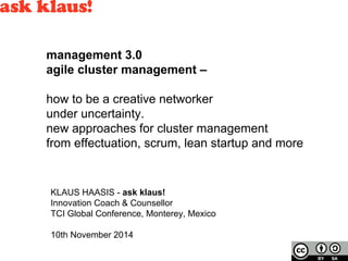 management 3.0 
agile cluster management – 
how to be a creative networker 
under uncertainty. 
new approaches for cluster management 
from effectuation, scrum, lean startup and more 
KLAUS HAASIS - ask klaus! 
Innovation Coach & Counsellor 
TCI Global Conference, Monterey, Mexico 
10th November 2014 
 