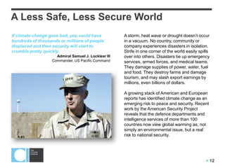  12
A Less Safe, Less Secure World
A storm, heat wave or drought doesn’t occur
in a vacuum. No country, community or
company experiences disasters in isolation.
Strife in one corner of the world easily spills
over into others. Disasters tie up emergency
services, armed forces, and medical teams.
They damage supplies of power, water, fuel
and food. They destroy farms and damage
tourism, and may slash export earnings by
millions, even billions of dollars.
A growing stack of American and European
reports has identified climate change as an
emerging risk to peace and security. Recent
work by the American Security Project
reveals that the defence departments and
intelligence services of more than 100
countries now view global warming as, not
simply an environmental issue, but a real
risk to national security.
If climate change goes bad, you could have
hundreds of thousands or millions of people
displaced and then security will start to
crumble pretty quickly.
Admiral Samuel J. Locklear III
Commander, US Pacific Command
 