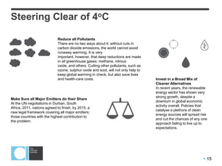  15
Steering Clear of 4oC
Reduce all Pollutants
There are no two ways about it: without cuts in
carbon dioxide emissions, the world cannot avoid
runaway warming. It is very
important, however, that deep reductions are made
in all greenhouse gases: methane, nitrous
oxide, and others. Cutting other pollutants, such as
ozone, sulphur oxide and soot, will not only help to
keep global warming in check, but also save lives
and health-care costs.
Make Sure all Major Emitters do their Share
At the UN negotiations in Durban, South
Africa, 2011, nations agreed to finish, by 2015, a
new legal framework covering all major emitters;
those countries with the highest contribution to
the problem.
Invest in a Broad Mix of
Cleaner Alternatives
In recent years, the renewable
energy sector has shown very
strong growth, despite a
downturn in global economic
activity overall. Policies that
catalyse a plethora of clean
energy sources will spread risk
and cut the chances of any one
approach failing to live up to
expectations.
 